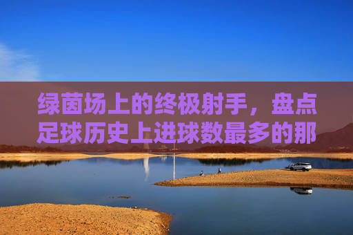 绿茵场上的终极射手,盘点足球历史上进球数最多的那些神迹