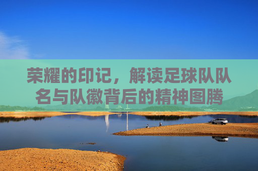 荣耀的印记,解读足球队队名与队徽背后的精神图腾