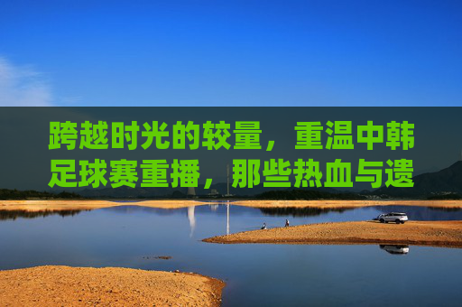 跨越时光的较量,重温中韩足球赛重播,那些热血与遗憾交织的瞬间