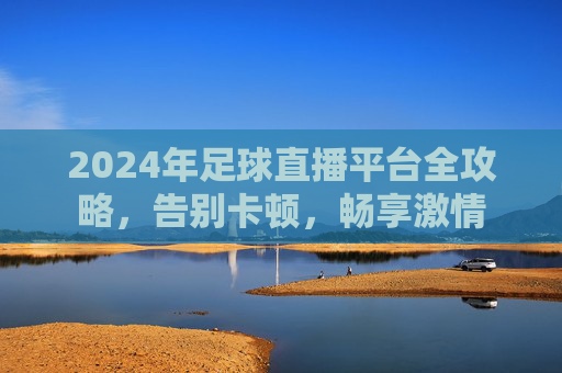 2024年足球直播平台全攻略，告别卡顿，畅享激情