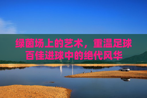 绿茵场上的艺术,重温足球百佳进球中的绝代风华