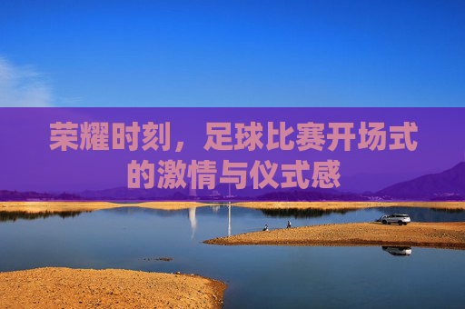 荣耀时刻,足球比赛开场式的激情与仪式感