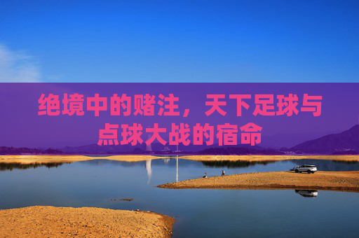 绝境中的赌注,天下足球与点球大战的宿命