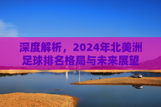 深度解析,2024年北美洲足球排名格局与未来展望