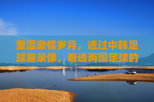 重温激情岁月,透过中韩足球赛录像,看透两国足球的恩怨与博弈