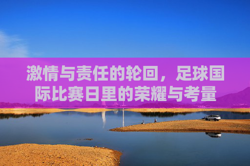 激情与责任的轮回,足球国际比赛日里的荣耀与考量