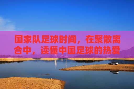 国家队足球时间,在聚散离合中,读懂中国足球的热爱与守望