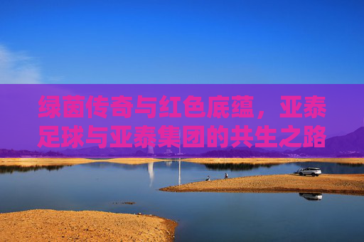绿茵传奇与红色底蕴,亚泰足球与亚泰集团的共生之路