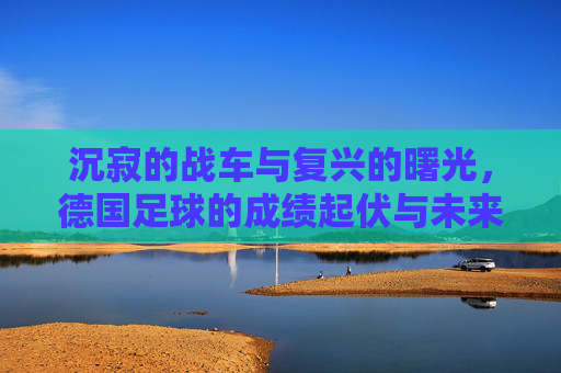 沉寂的战车与复兴的曙光,德国足球的成绩起伏与未来展望