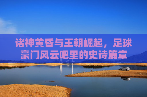 诸神黄昏与王朝崛起,足球豪门风云吧里的史诗篇章