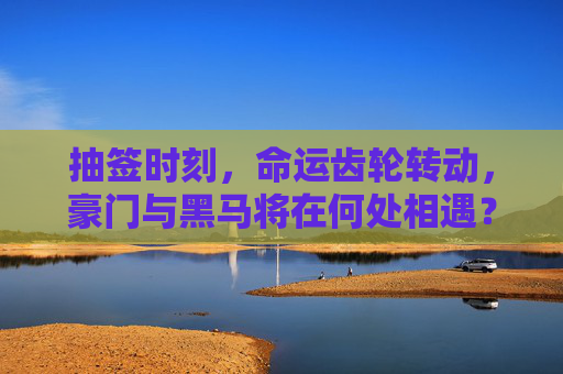 抽签时刻,命运齿轮转动,豪门与黑马将在何处相遇?