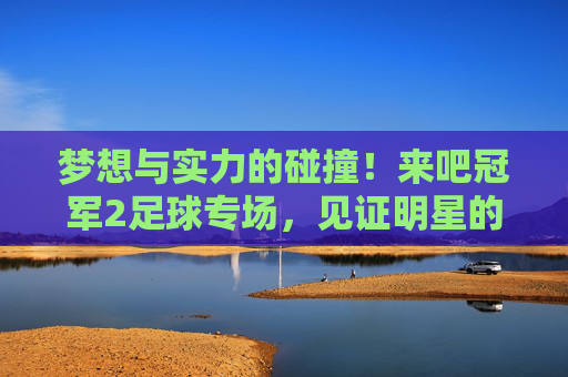 梦想与实力的碰撞!来吧冠军2足球专场,见证明星的逆袭时刻