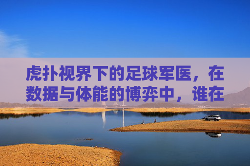 虎扑视界下的足球军医,在数据与体能的博弈中,谁在守护球员的生命线?