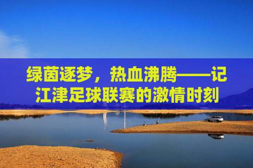 绿茵逐梦,热血沸腾——记江津足球联赛的激情时刻