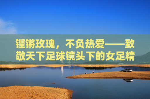 铿锵玫瑰,不负热爱——致敬天下足球镜头下的女足精神