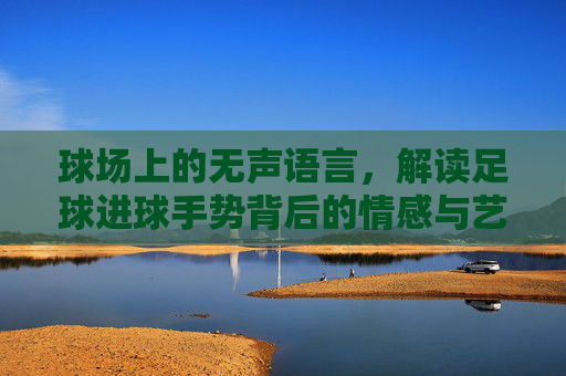 球场上的无声语言,解读足球进球手势背后的情感与艺术