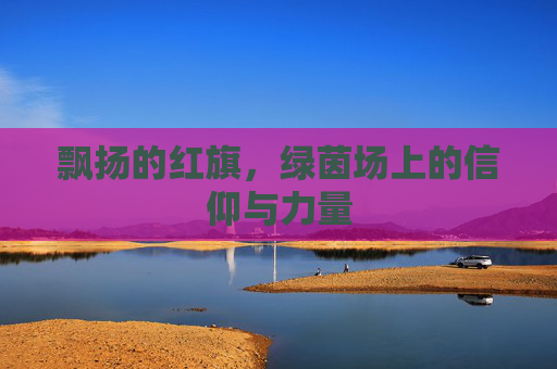 飘扬的红旗，绿茵场上的信仰与力量