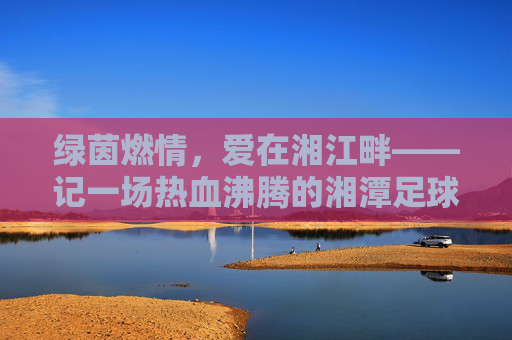 绿茵燃情,爱在湘江畔——记一场热血沸腾的湘潭足球比赛