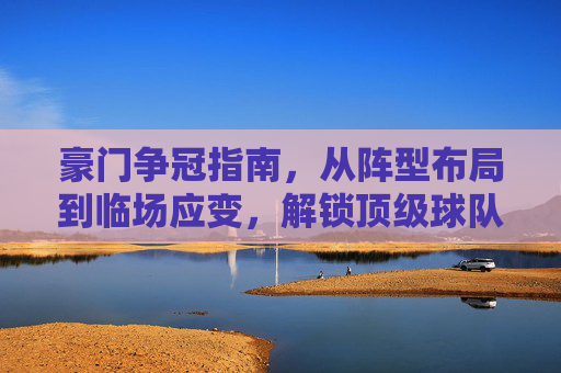 豪门争冠指南,从阵型布局到临场应变,解锁顶级球队的战术密码