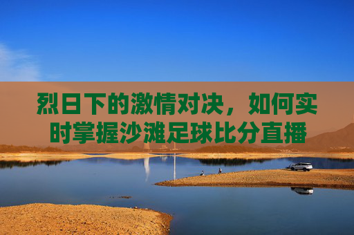 烈日下的激情对决,如何实时掌握沙滩足球比分直播