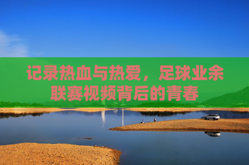 记录热血与热爱,足球业余联赛视频背后的青春