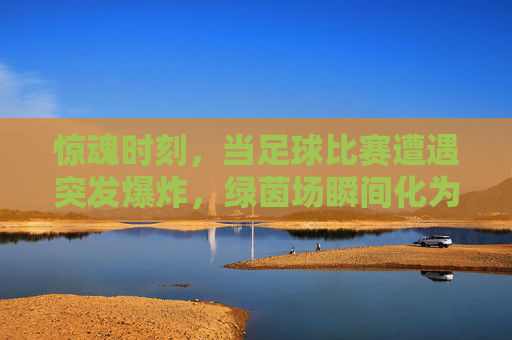 惊魂时刻,当足球比赛遭遇突发爆炸,绿茵场瞬间化为炼狱