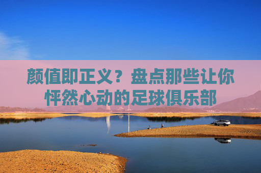 颜值即正义?盘点那些让你怦然心动的足球俱乐部