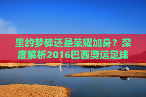 里约梦碎还是荣耀加身?深度解析2016巴西奥运足球名单