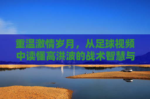 重温激情岁月,从足球视频中读懂高洪波的战术智慧与赤子之心