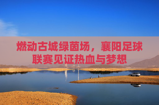 燃动古城绿茵场,襄阳足球联赛见证热血与梦想