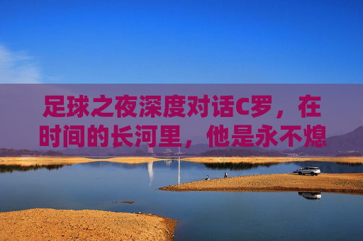 足球之夜深度对话C罗,在时间的长河里,他是永不熄灭的灯塔