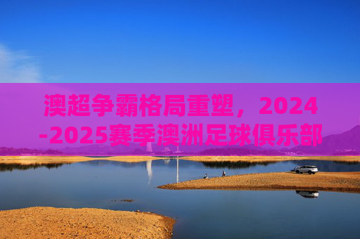 澳超争霸格局重塑，2024-2025赛季澳洲足球俱乐部最新实力排名深度解析