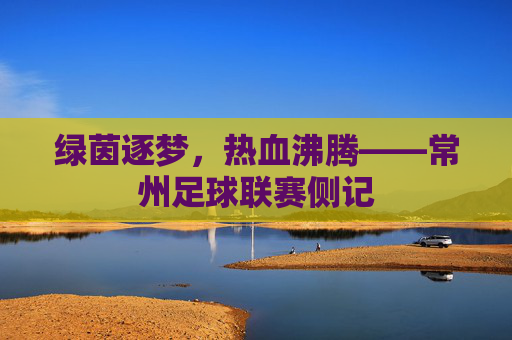 绿茵逐梦,热血沸腾——常州足球联赛侧记