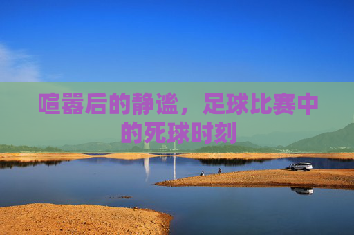 喧嚣后的静谧,足球比赛中的死球时刻