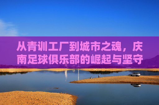从青训工厂到城市之魂,庆南足球俱乐部的崛起与坚守