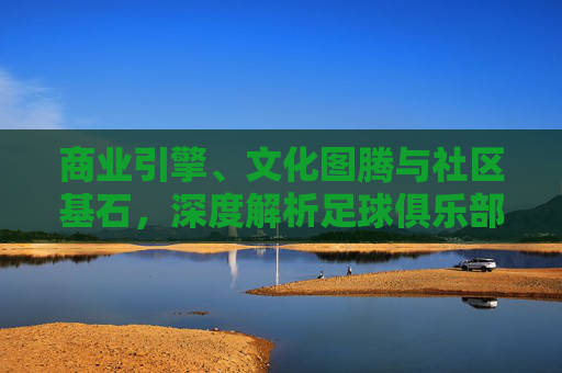 商业引擎、文化图腾与社区基石,深度解析足球俱乐部的多重属性
