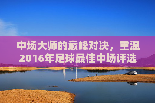 中场大师的巅峰对决,重温2016年足球最佳中场评选