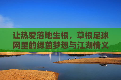 让热爱落地生根,草根足球网里的绿茵梦想与江湖情义