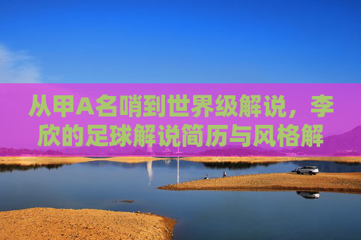 从甲A名哨到世界级解说,李欣的足球解说简历与风格解析
