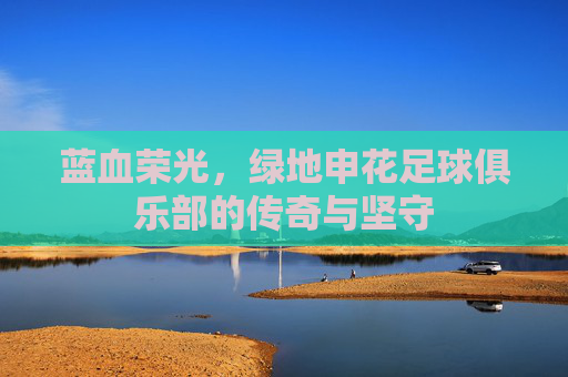 蓝血荣光,绿地申花足球俱乐部的传奇与坚守