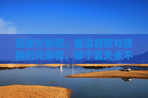 足球火贴吧,重温胡歌与陈赫的兄弟情,那个夏天永不落幕