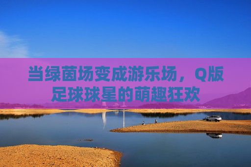 当绿茵场变成游乐场，Q版足球球星的萌趣狂欢