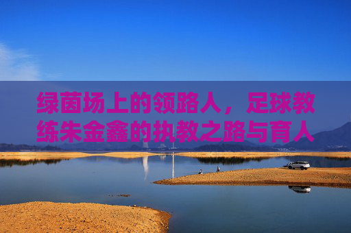 绿茵场上的领路人，足球教练朱金鑫的执教之路与育人情怀