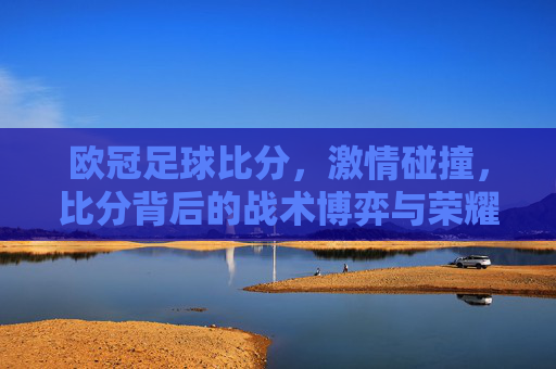 欧冠足球比分,激情碰撞,比分背后的战术博弈与荣耀时刻