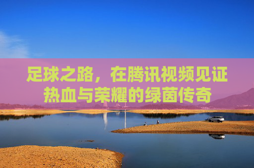 足球之路,在腾讯视频见证热血与荣耀的绿茵传奇