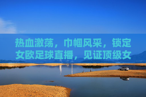 热血激荡,巾帼风采,锁定女欧足球直播,见证顶级女足对决