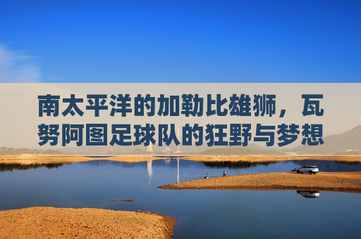 南太平洋的加勒比雄狮,瓦努阿图足球队的狂野与梦想