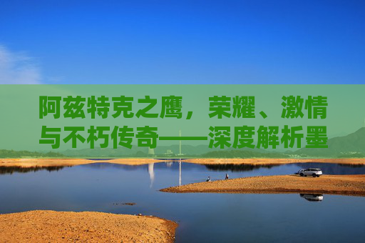 阿兹特克之鹰,荣耀、激情与不朽传奇——深度解析墨西哥美洲足球俱乐部