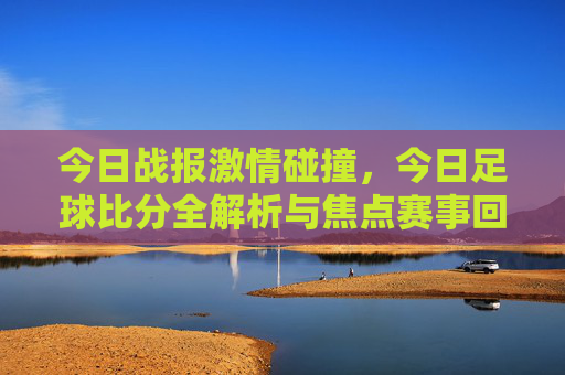 今日战报激情碰撞,今日足球比分全解析与焦点赛事回顾