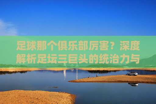 足球那个俱乐部厉害?深度解析足坛三巨头的统治力与传奇